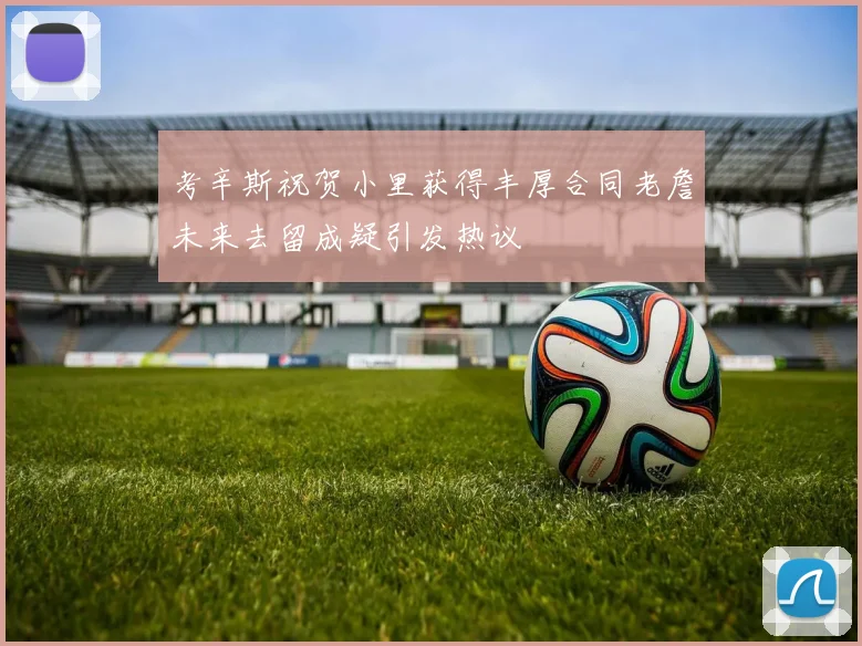 考辛斯祝贺小里获得丰厚合同老詹未来去留成疑引发热议