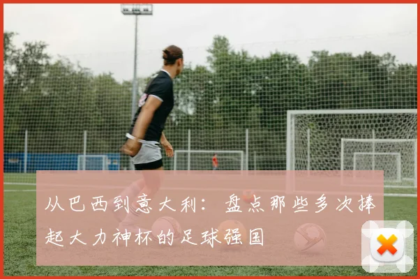 从巴西到意大利:盘点那些多次捧起大力神杯的足球强国