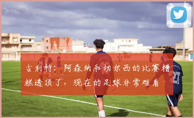 古利特：阿森纳和切尔西的比赛糟糕透顶了，现在的足球非常难看