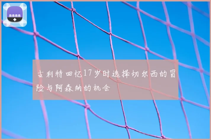 古利特回忆17岁时选择切尔西的冒险与阿森纳的机会