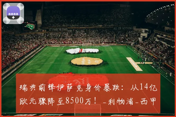 瑞典前锋伊萨克身价暴跌：从14亿欧元骤降至8500万！_利物浦_西甲_赛季