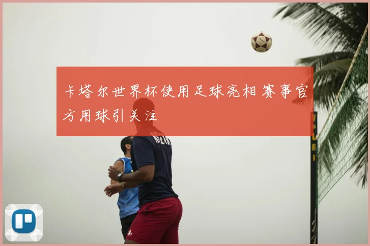 卡塔尔世界杯使用足球亮相 赛事官方用球引关注