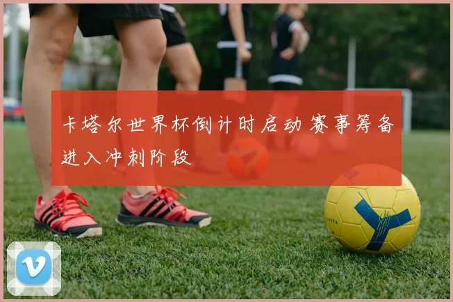 卡塔尔世界杯倒计时启动 赛事筹备进入冲刺阶段