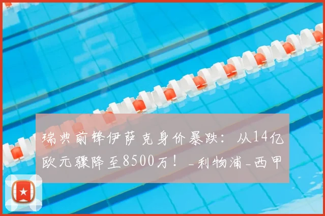 瑞典前锋伊萨克身价暴跌:从14亿欧元骤降至8500万!_利物浦_西甲_赛季