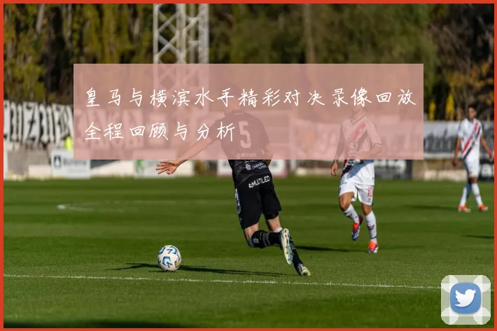 皇马与横滨水手精彩对决录像回放全程回顾与分析