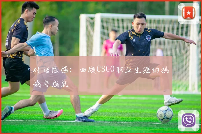 对话陈强:回顾CSGO职业生涯的挑战与成就