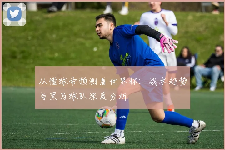 从懂球帝预测看世界杯:战术趋势与黑马球队深度分析