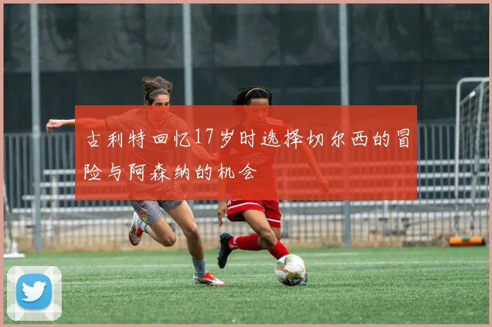 古利特回忆17岁时选择切尔西的冒险与阿森纳的机会