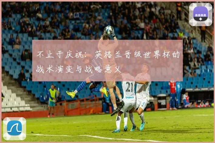 不止于庆祝:英格兰晋级世界杯的战术演变与战略意义