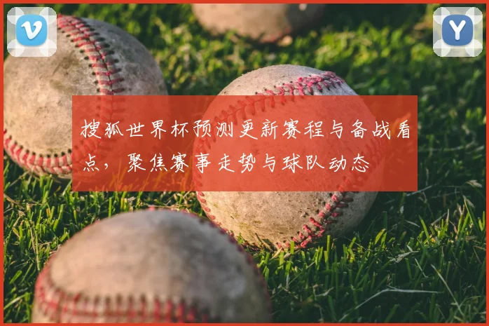 搜狐世界杯预测更新赛程与备战看点,聚焦赛事走势与球队动态