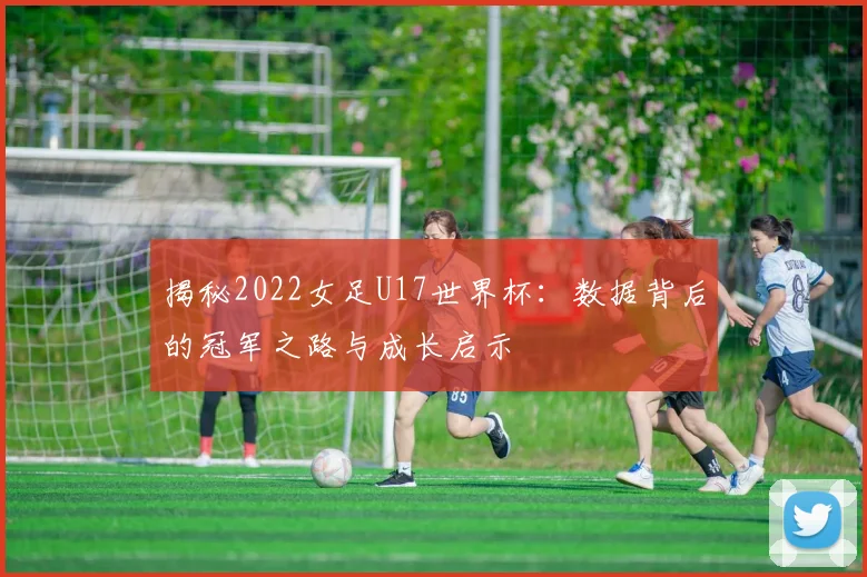 揭秘2022女足U17世界杯:数据背后的冠军之路与成长启示