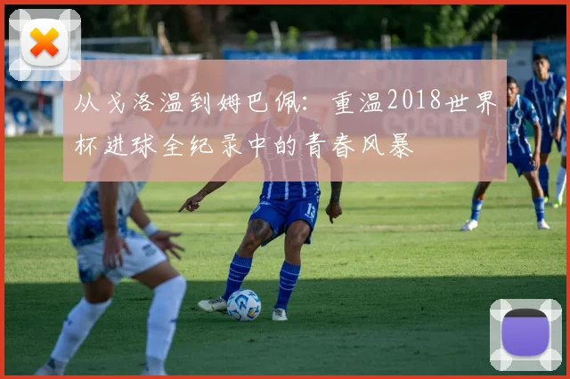 从戈洛温到姆巴佩：重温2018世界杯进球全纪录中的青春风暴