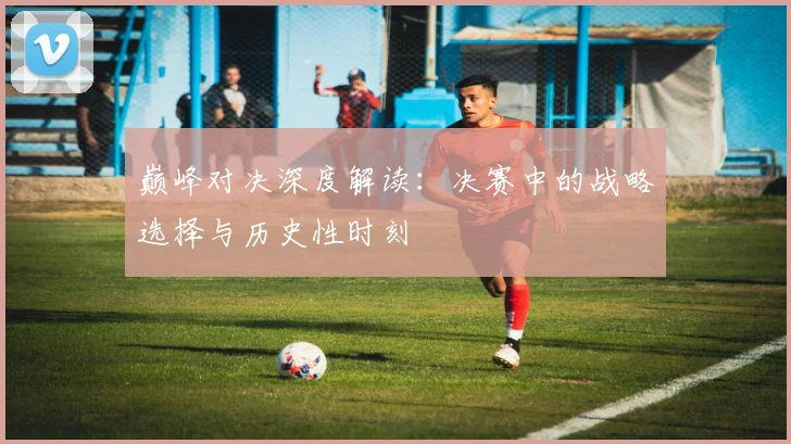 巅峰对决深度解读：决赛中的战略选择与历史性时刻