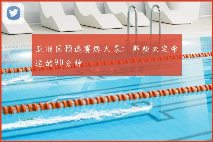 亚洲区预选赛烽火录:那些决定命运的90分钟