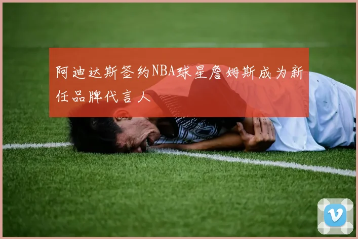 阿迪达斯签约NBA球星詹姆斯成为新任品牌代言人