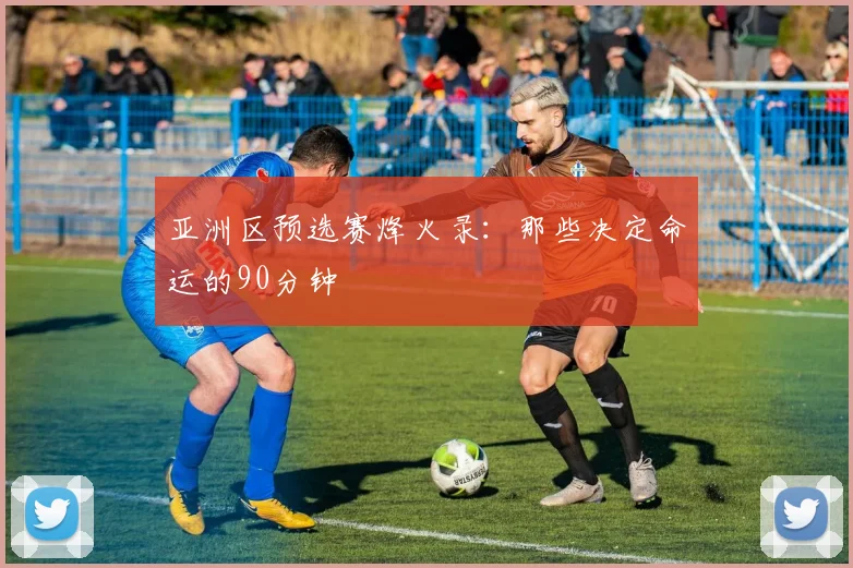 亚洲区预选赛烽火录:那些决定命运的90分钟