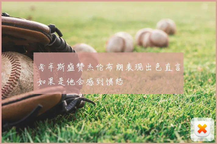 考辛斯盛赞杰伦布朗表现出色直言如果是他会感到愤怒