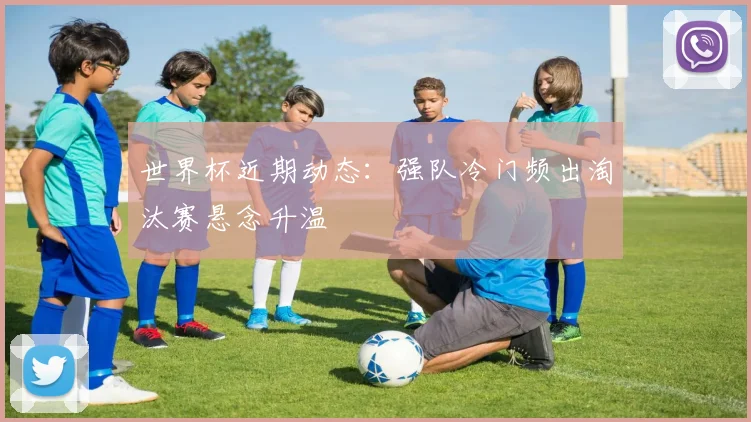 世界杯近期动态：强队冷门频出淘汰赛悬念升温