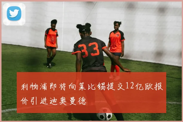利物浦即将向莱比锡提交12亿欧报价引进迪奥曼德