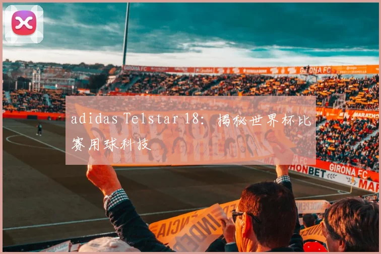 adidas Telstar 18：揭秘世界杯比赛用球科技