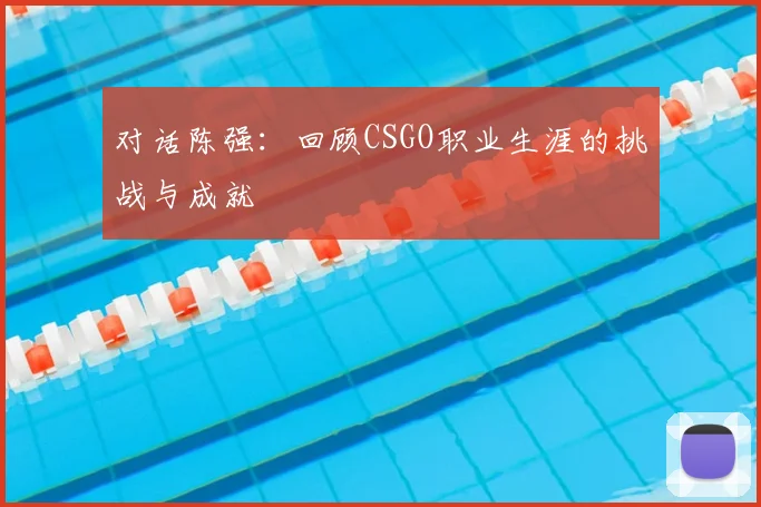 对话陈强:回顾CSGO职业生涯的挑战与成就