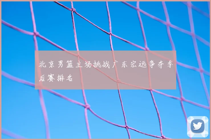 北京男篮主场挑战广东宏远争夺季后赛排名