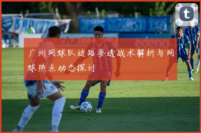 广州网球队边路渗透战术解析与网球热点动态探讨