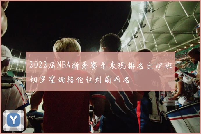 2022届NBA新秀赛季表现排名出炉班切罗霍姆格伦位列前两名