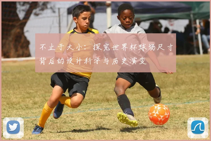 不止于大小:探究世界杯球场尺寸背后的设计科学与历史演变