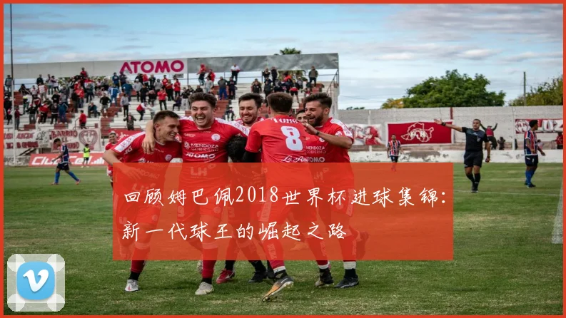回顾姆巴佩2018世界杯进球集锦:新一代球王的崛起之路