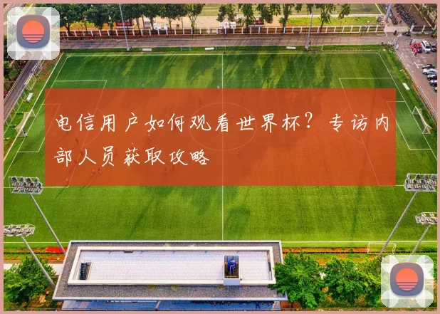 电信用户如何观看世界杯？专访内部人员获取攻略