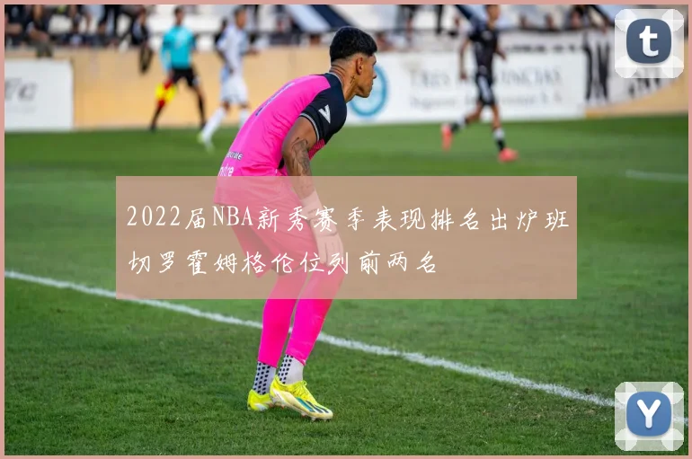 2022届NBA新秀赛季表现排名出炉班切罗霍姆格伦位列前两名