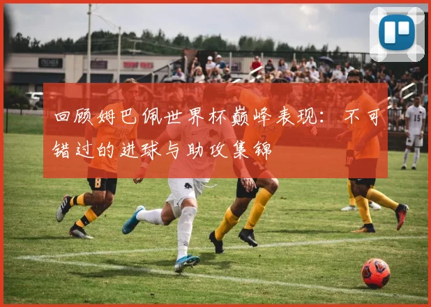 回顾姆巴佩世界杯巅峰表现：不可错过的进球与助攻集锦