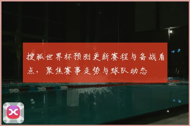 搜狐世界杯预测更新赛程与备战看点,聚焦赛事走势与球队动态