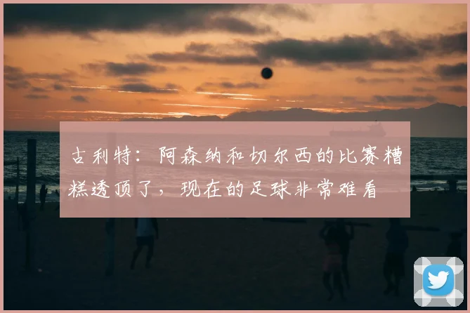 古利特：阿森纳和切尔西的比赛糟糕透顶了，现在的足球非常难看