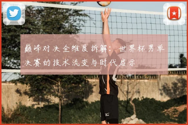 巅峰对决全维度拆解:世界杯男单决赛的技术流变与时代启示