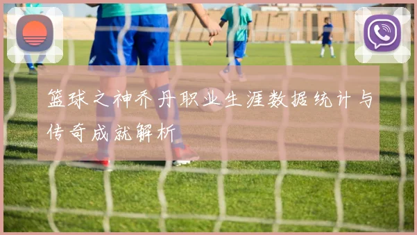 篮球之神乔丹职业生涯数据统计与传奇成就解析