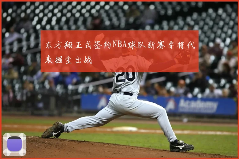 东方翔正式签约NBA球队新赛季将代表掘金出战