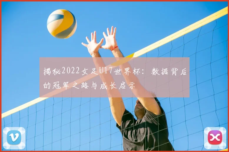 揭秘2022女足U17世界杯：数据背后的冠军之路与成长启示