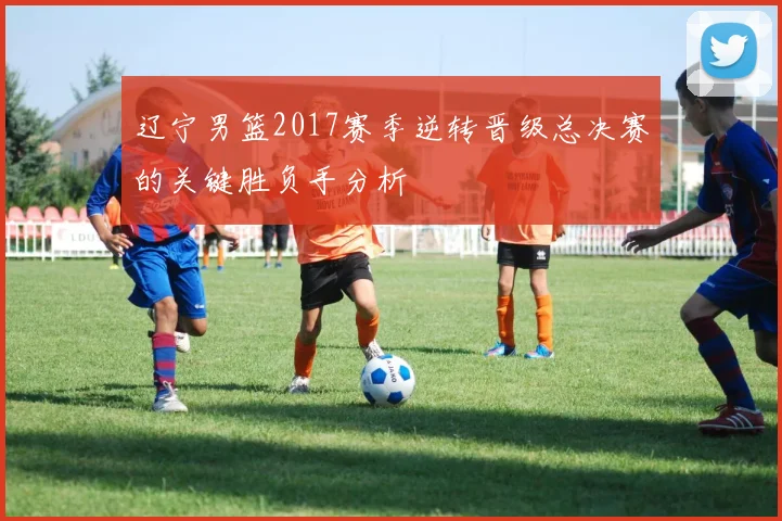 辽宁男篮2017赛季逆转晋级总决赛的关键胜负手分析