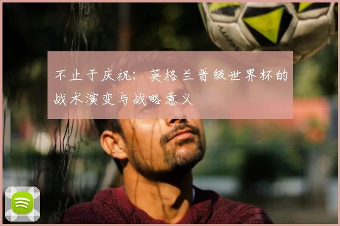 不止于庆祝：英格兰晋级世界杯的战术演变与战略意义