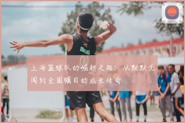 上海篮球队的崛起之路:从默默无闻到全国瞩目的成长传奇