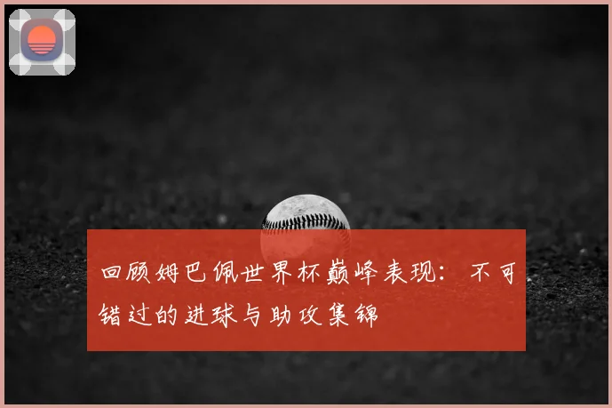 回顾姆巴佩世界杯巅峰表现:不可错过的进球与助攻集锦