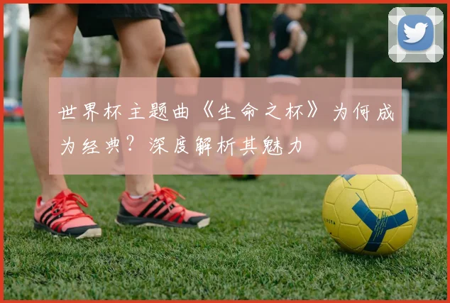 世界杯主题曲《生命之杯》为何成为经典?深度解析其魅力