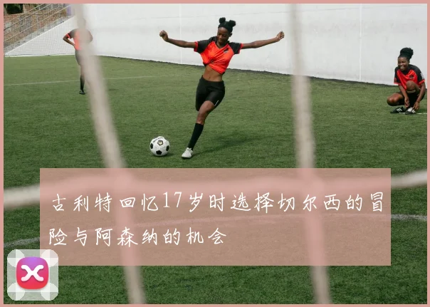 古利特回忆17岁时选择切尔西的冒险与阿森纳的机会