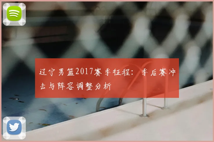 辽宁男篮2017赛季征程:季后赛冲击与阵容调整分析