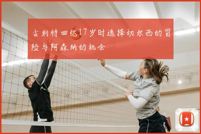 古利特回忆17岁时选择切尔西的冒险与阿森纳的机会