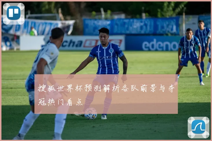 搜狐世界杯预测解析各队前景与夺冠热门看点