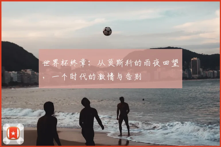 世界杯终章：从莫斯科的雨夜回望，一个时代的激情与告别