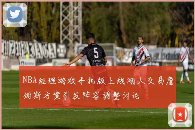 NBA经理游戏手机版上线湖人交易詹姆斯方案引发阵容调整讨论